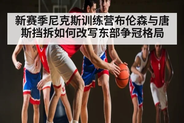 新赛季尼克斯训练营布伦森与唐斯挡拆如何改写东部争冠格局