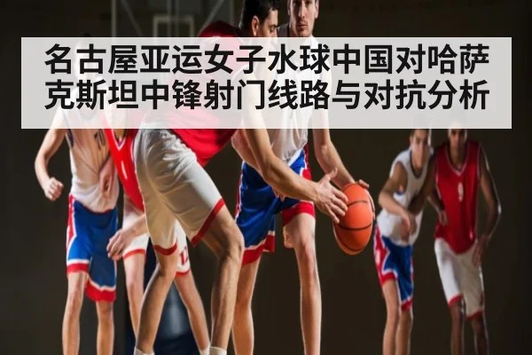 名古屋亚运女子水球中国对哈萨克斯坦中锋射门线路与对抗分析